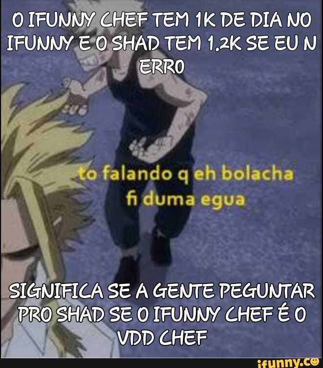 IFUNNY ER TEM IK DE DIA NO TFUNNY SHAD TEM 1.2K SE EUN
ERRO
"o falando q eh Bolacha fi duma egua
SIGNIFICA SE GENTE PEGUNTAR PRO SHAD SE IFUNNY CHEF VDD CHEF