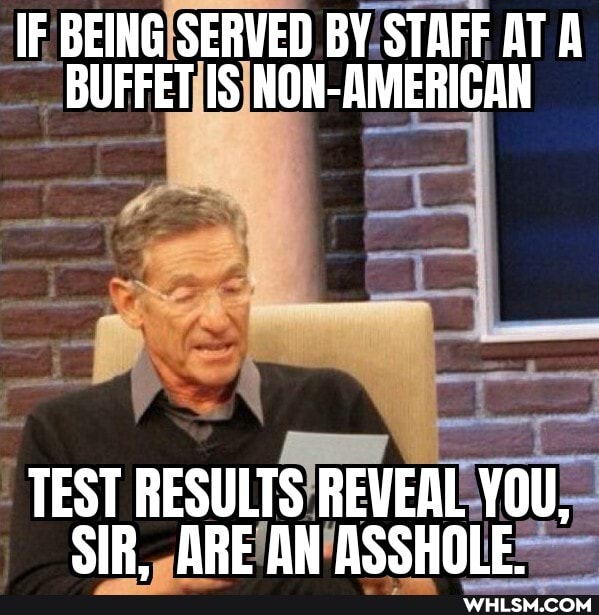 IF BEING SERVED BY STAFF AT A BUFFET IS NON-AMERICAN
TEST RESULTS REVEAL YOU,
SIR_ ORE AN ASSHOLE.