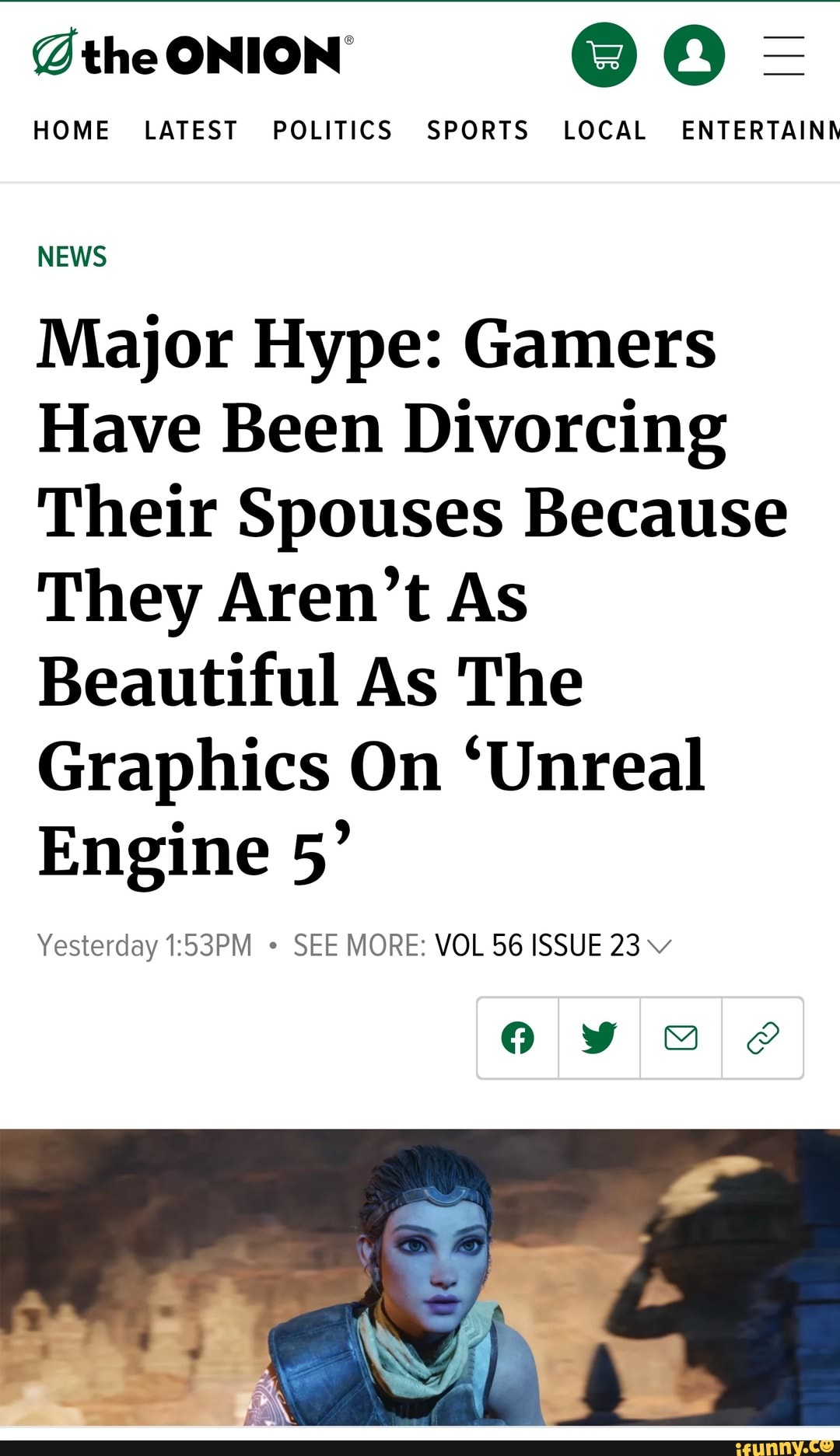 @the ONION' @ =
HOME LATEST POLITICS SPORTS LOCAL ENTERTAINN
NEWS
Major Hype: Gamers
Have Been Divorcing
Their Spouses Because
They Aren't As
Beautiful As The
Graphics On 'Unreal
Engine 5'
Yesterday SEE MORE: VOL 56 ISSUE 23 vv