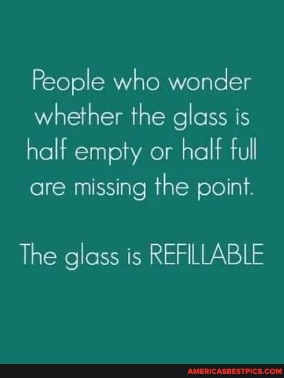 People who wonder whether the glass is half empty or half full are missing the point.
The glass is REFILLABLE