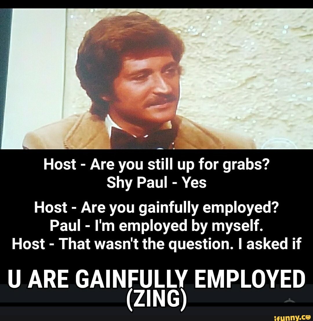Host - Are you still up for grabs?
Shy Paul - Yes
Host - Are you gainfully employed?
Paul - I'm employed by myself.
Host - That wasn't the question. I asked if
U ARE GAINFULLY EMPLOYED
(ZING)