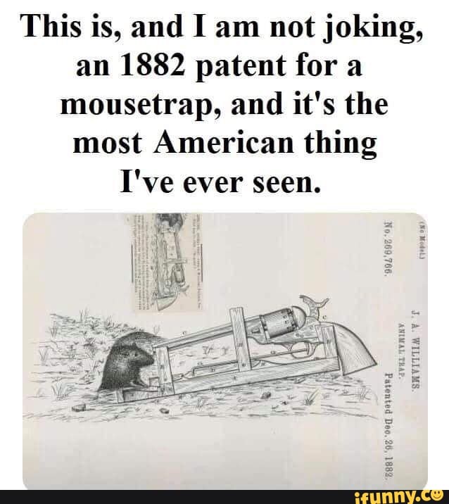 This is, and I am not joking,
an 1882 patent fora
mousetrap, and it's the
most American thing
I've ever seen.
