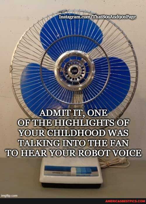 ADMIT IT, ONE OF THE HIGRLIGHTS OF YOUR CHILDHOOD WAS TALKING INTO THE FAN TO TEAR YOUR ROBOT VOICE