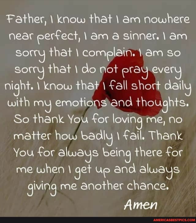 Father, \ know that am nowhere near perfect, am a sinner. am sorry that cor am so
Sorry that do not era every night. know that Fall short daily with my emotions and thoughts.
So thank You for loving me, no matter how badly Fail. Thank
You for always being there for me when get Up and always giving me another chance.
Amen