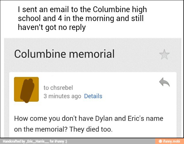 I sent an email to the Columbine high
school and 4 in the morning and still
haven't got no reply
Columbine memorial
How come you don't have Dylan and Eric's name
on the memorial? They died too.