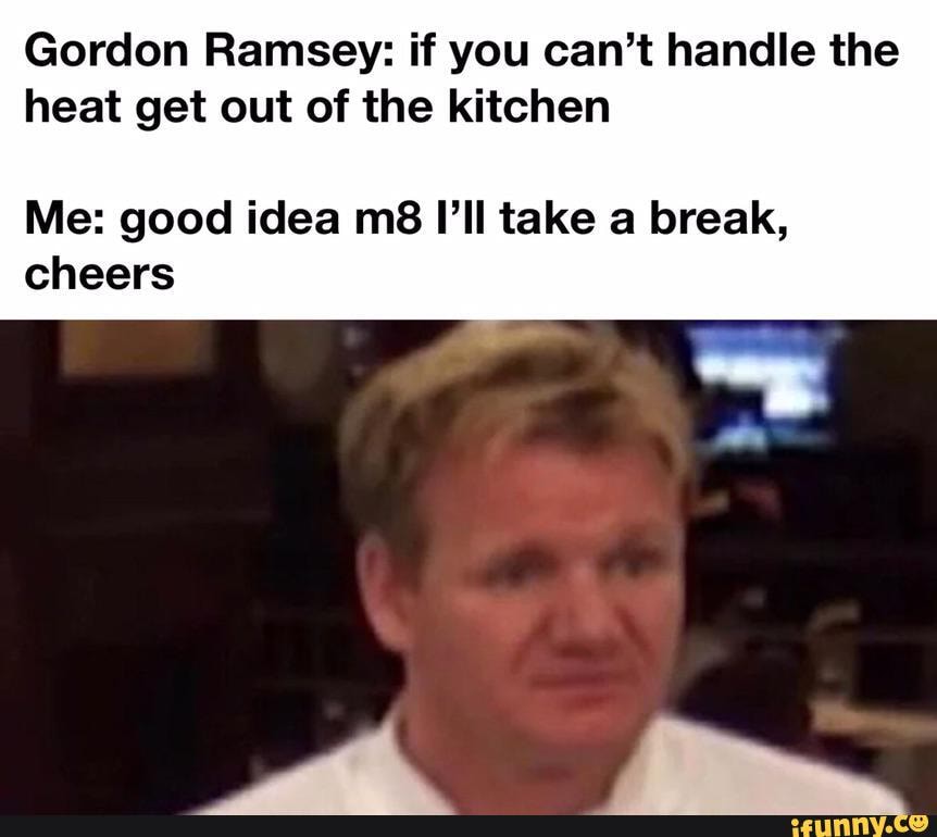 Gordon Ramsey if you can't handle the heat get out of the kitchen Me
