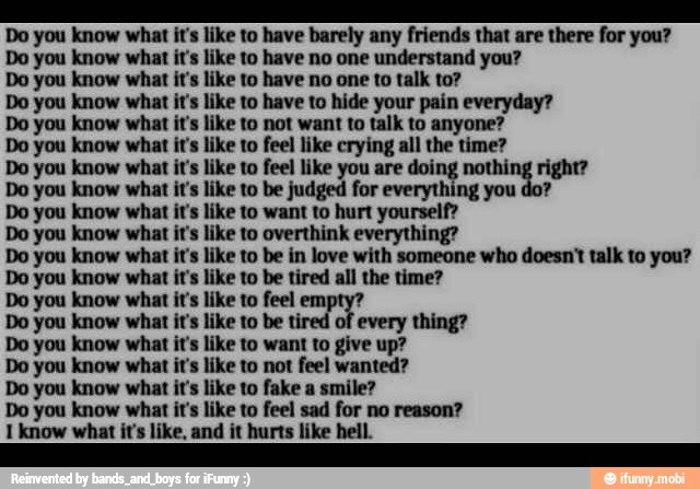 Do you know what it's like to have barely any friends that are there for you?
like to have no one understand you?
like to have no one to talk to?
Do you know what it's like to have to hide your pain everyday?
Do you know what it's like to not want to talk to anyone?
Do you know what it's like to feel like crying all the time?
Do you know what it's like to feel like you are doing nothii
Do you know what it's like to be judged for everything you do?
Do you know what it's like to want to hurt yourself?
Do you know what it's like to overthink everything?
Do you know what it's like to be in love with someone who doesn't talk to you?
Do you know what it's like to be tired all the time?
Do you know what it's like to feel empty?
Do you know what it's like to be tired of every thing?
Do you know what it's like to want to give up?
Do you know what it's like to not feel wanted?
Do you know what it's like to fake a smile?
Do you know what it's like to feel sad for no reason?
1 know what it's like, and it hurts like hell.