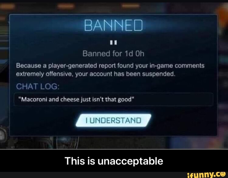 Banned for 1d Oh
Because a player-generated report found your in-game comments
extremely offensive, your account has been suspended
CHAT LOG
"Macoroni and cheese just isn't that good"
This is unacceptable - This is unacceptable
