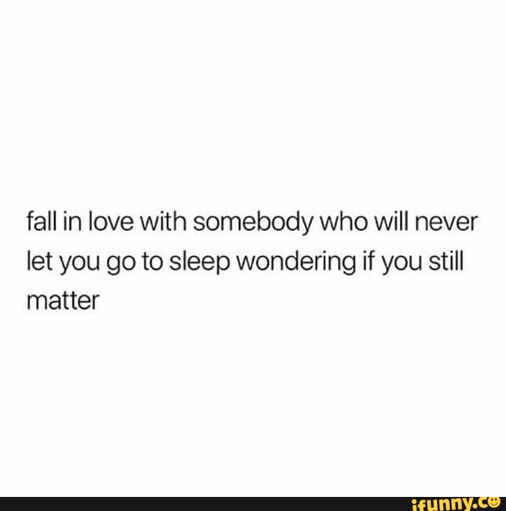 Fall In Love With Somebody Who Will Never Let You Go To Sleep Wondering If You Still Matter Ifunny