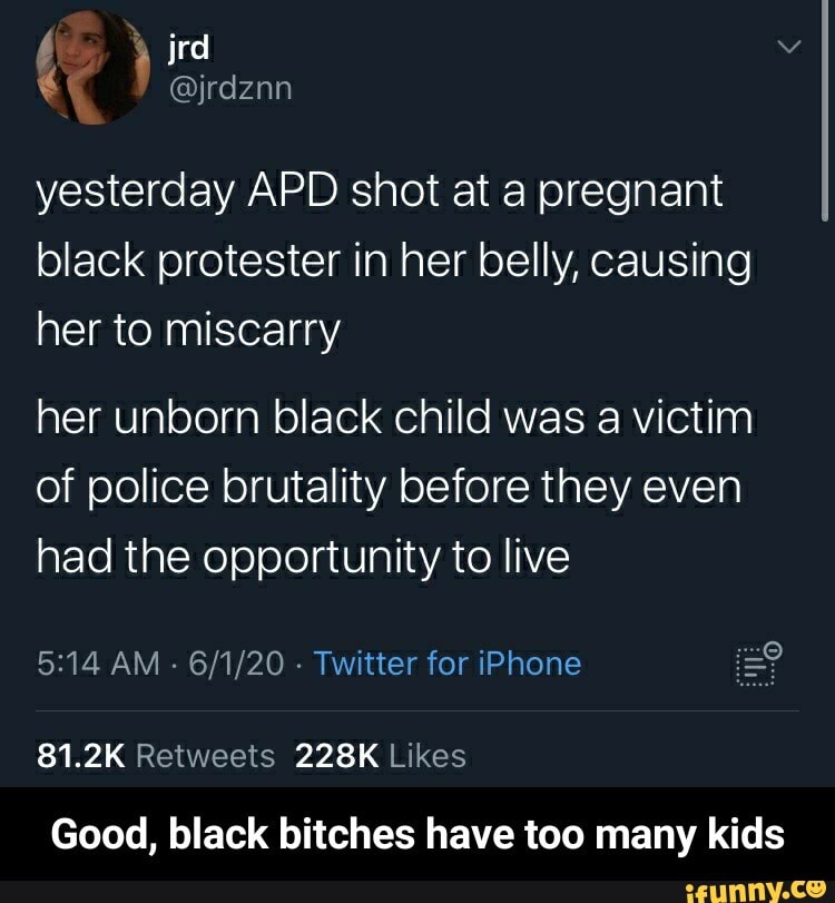 yesterday APD shot at a pregnant
black protester in her belly, causing
her to miscarry
her unborn black child was a victim
of police brutality before they even
had the opportunity to live
Twitter for iPhone E?
81.2K Retweets 228K Likes
Good, black bitches have too many kids - Good, black bitches have too many kids