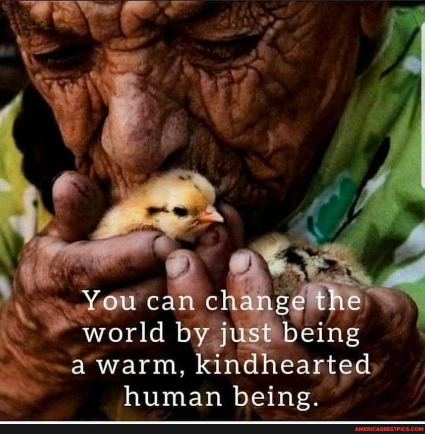 You can world by change the
world by just being
a warm, kindhearted
human being.