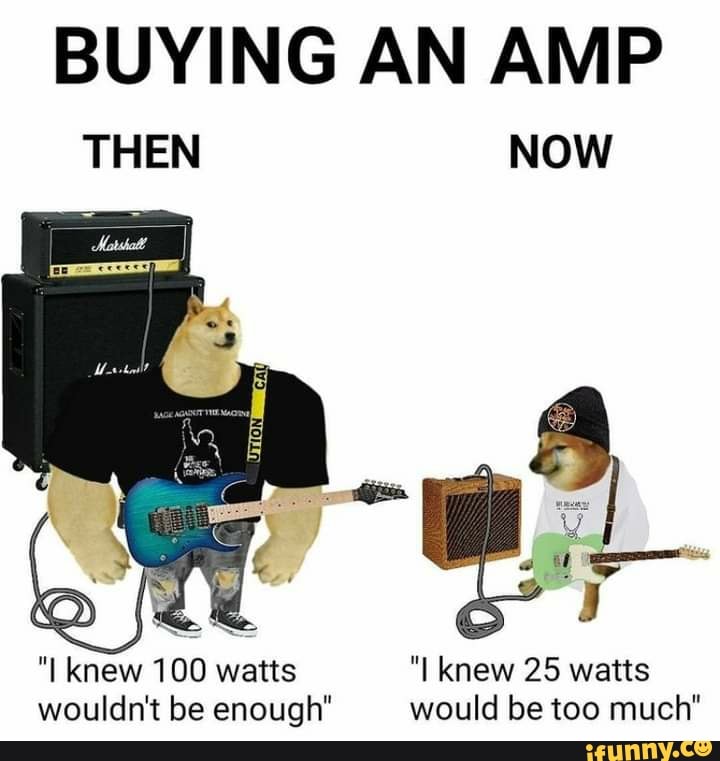 BUYING AN AMP
THEN NOW
"I knew 100 watts "I knew 25 watts wouldn't be enough" would be too much"