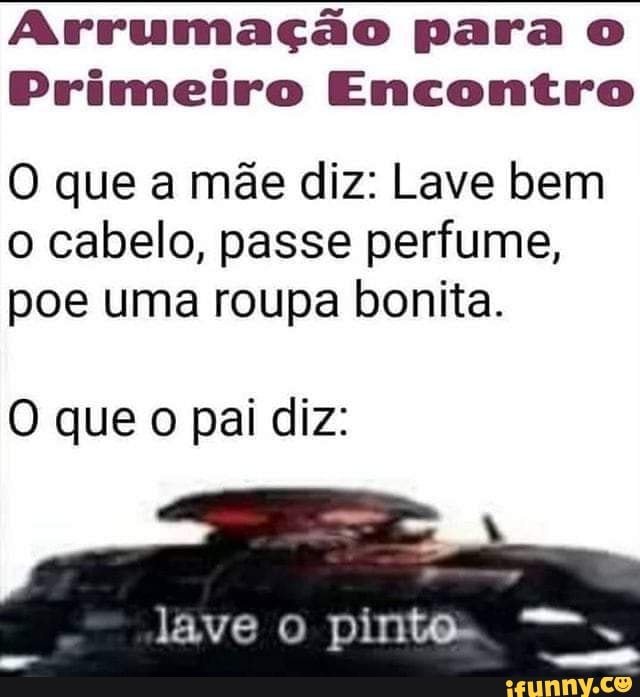 Arrumação para
Primeiro Encontro
O que a mãe diz: Lave bem o cabelo, passe perfume, poe uma roupa bonita.
que o pai diz:
lave