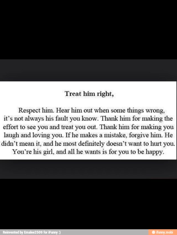 Respect him. Hear him out when some
things wrong,
it's not always his fault you know. Thank him for making the
effort to see you and treat you out. Thank him for making you
laugh and
loving you. If he makes a
mistake, forgive him. He
didn't mean
it, and he most definitely doesn't want to hur
*re his girl, and all he wants is
for you to be happy.
