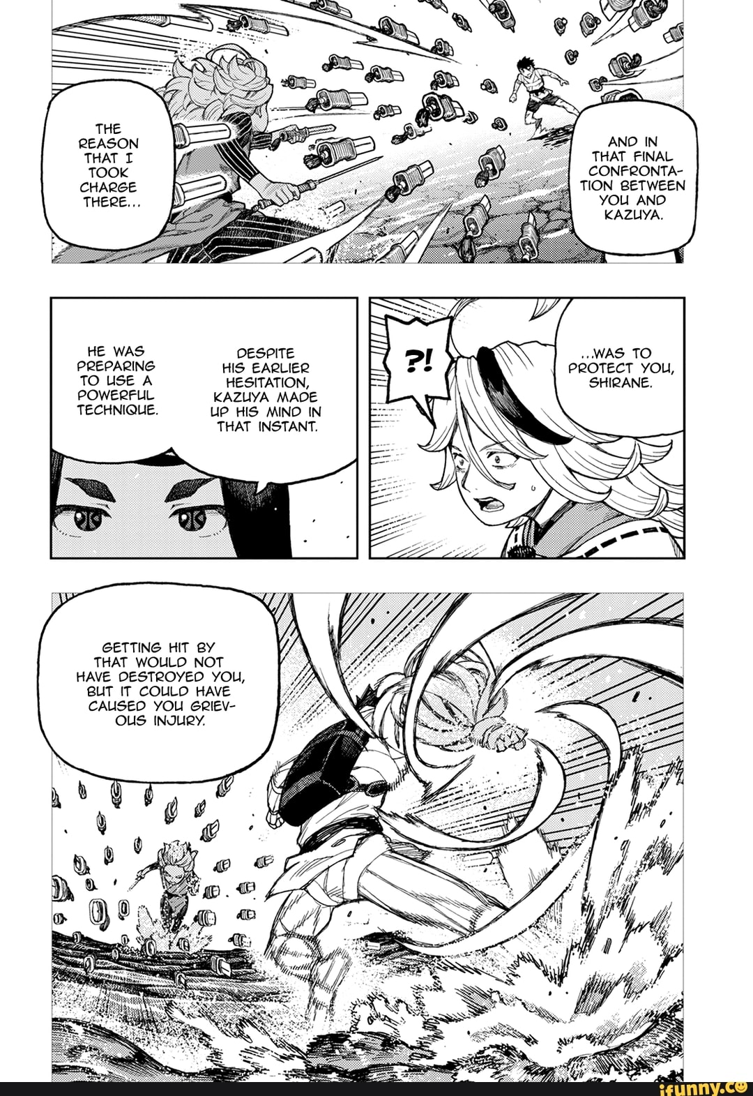THAT FINAL CONFRONTA-
TION BETWEEN YOU ANO KAZUYA.
HE WAS OESPITE WAS TO PREPARING HIS EARLIER PROTECT YOU,
TO USE A HESITATION, SHIRANE.
POWERFUL KAZUYA MADE TECHNIQUE, UP HIS MIND IN
THAT INSTANT.
GETTING HIT BY THAT WOULD NOT HAVE DESTROYED YOU,
BUT IT COULD HAVE CAUSED YOU GRIEV-
OUS INJURY.