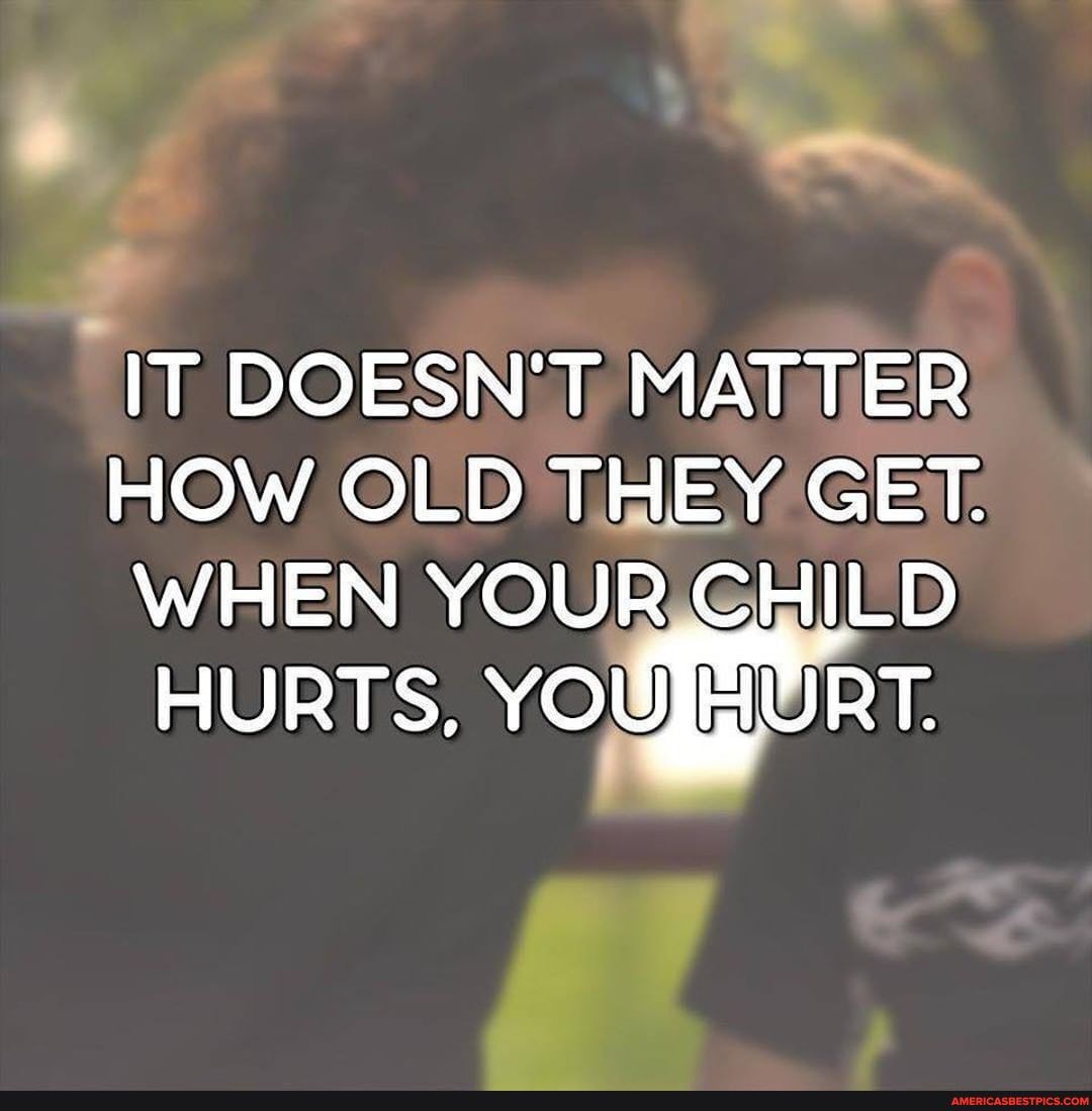IT DOESN'T MATTER
HOW OLD THEY GET.
WHEN YOUR CHILD HURTS. YOU