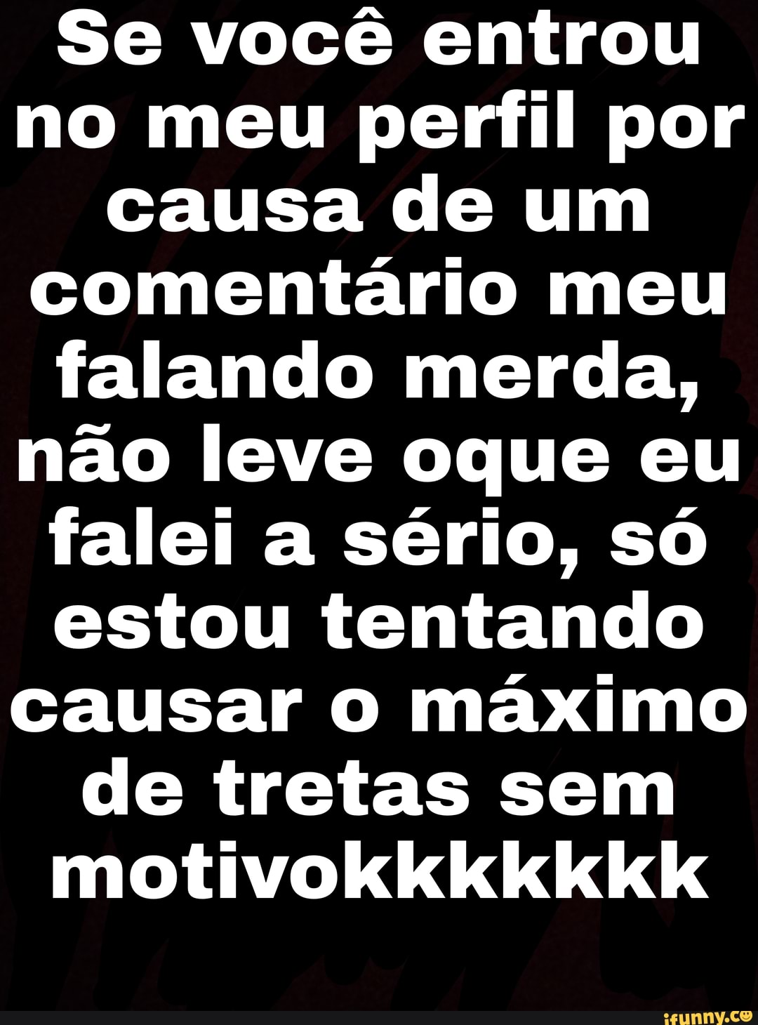 Se você entrou no meu perfil por causa de um comentário meu falando merda, não leve oque eu falei a sério, só estou tentando causar máximo de tretas sem motivokkkkkkkKk