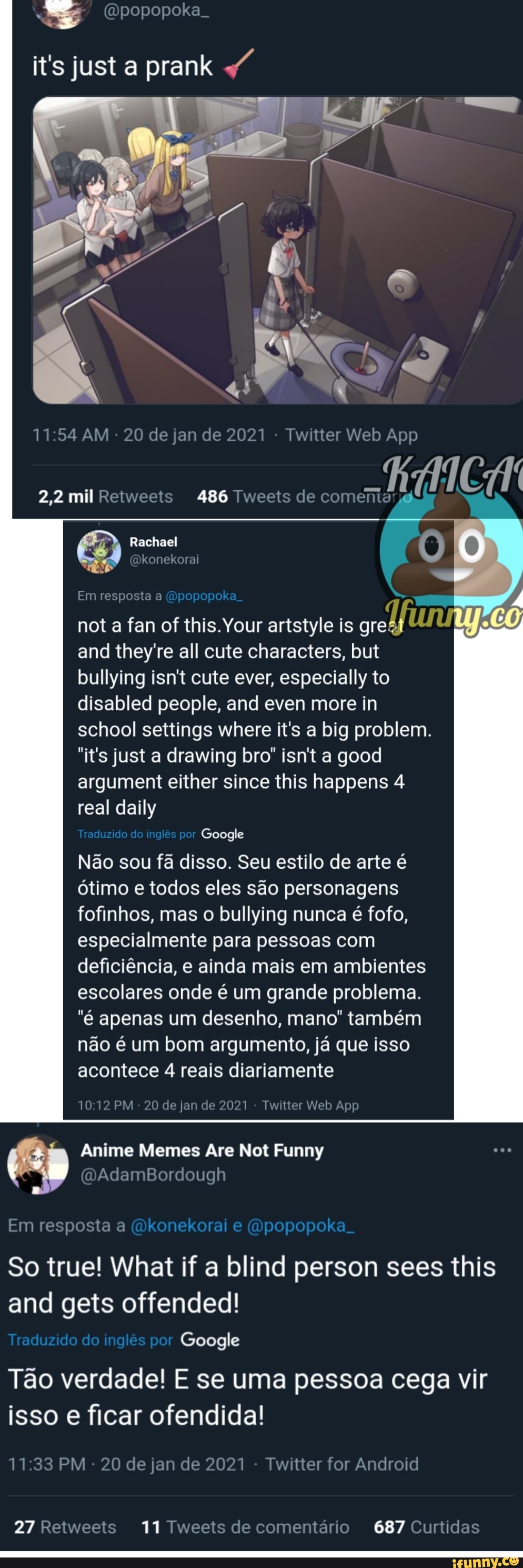 (Dpopopoka.
it's justa prank
486 Tweets de comenta
2,2 mil Retweets
Rachael konekorai 6)
(Dkonekorai
Em resposta a (Opopopoka
nota a fan of is. Your artstyle is gr
and they're all cute characters, but bullying isnt cute ever, especially to disabled people, and even more in school settings where it's a big problem.
"it's justa a drawing bro" isn't a good argument er since this happens 4 real daily
Traduzido do inglês por Google
Não sou fã disso. Seu estilo de arte é ótimo e todos eles são personagens fofinhos, mas o bullying nunca é fofo, especialmente para pessoas com deficiência, e ainda mais em ambientes escolares onde é um grande problema.
"é apenas um desenho, mano" também não é um bom argumento, já que isso acontece 4 reais diariamente
Anime Meme
GAdamBordough
1012 PM 20 de jan de 2021 Twitler Web App
Are Not Funny
Em resposta a (Dkonekorai e (Mpopopoka.
So true! What if a blind person sees this and gets offended!
Traduzido do inglês por Google
Tão verdade! E se uma pessoa cega vir isso e ficar ofendida!
PM - 20 de jan de 2021 - Twitter for Android
27 Retweets 11 Tweets de comentário 687 Curtidas