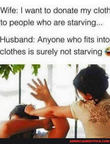 Wife: I want to donate my cloth to people who are starving...
Husband: Anyone who fits into clothes is surely not starving