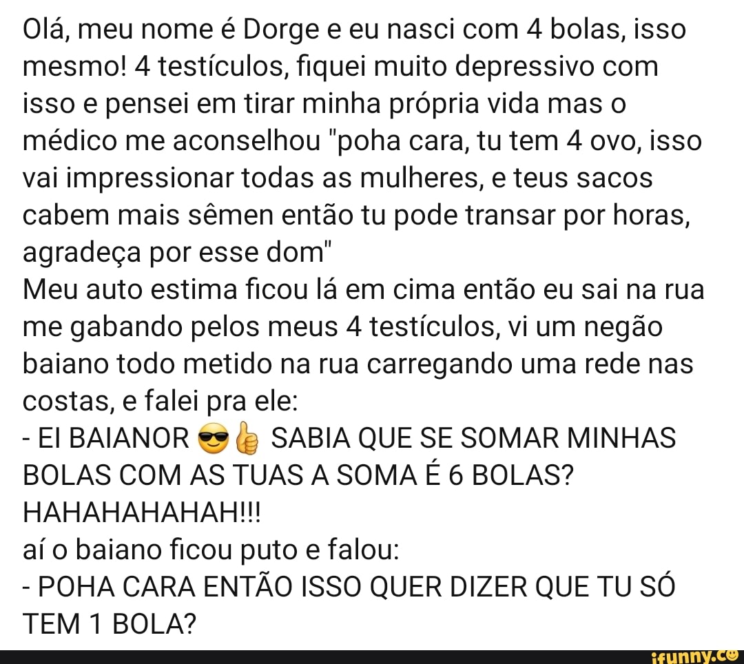 Olá, meu nome é Dorge e eu nasci com 4 bolas, isso
mesmo! 4 testículos, fiquei muito depressivo com
isso e pensei em tirar minha própria vida mas o
médico me aconselhou "poha cara, tu tem 4 ovo, isso
vai impressionar todas as mulheres, e teus sacos
cabem mais sêmen então tu pode transar por horas,
agradeça por esse dom"
Meu auto estima ficou lá em cima então eu sai na rua
me gabando pelos meus 4 testículos, vi um negão
baiano todo metido na rua carregando uma rede nas
costas, e falei pra ele:
EI BAIANOR €s (5 SABIA QUE SE SOMAR MINHAS
BOLAS COM AS TUAS A SOMA É 6 BOLAS?
HAHAHAHAHAH!!!
aí o baiano ficou puto e falou:
POHA CARA ENTÃO ISSO QUER DIZER QUE TU SÓ
TEM 1 BOLA?