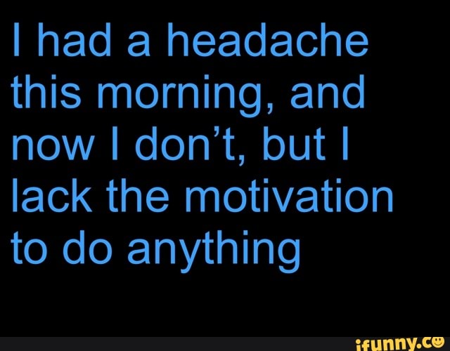 I had a headache
this morning, and
lack the motivation
to do anything