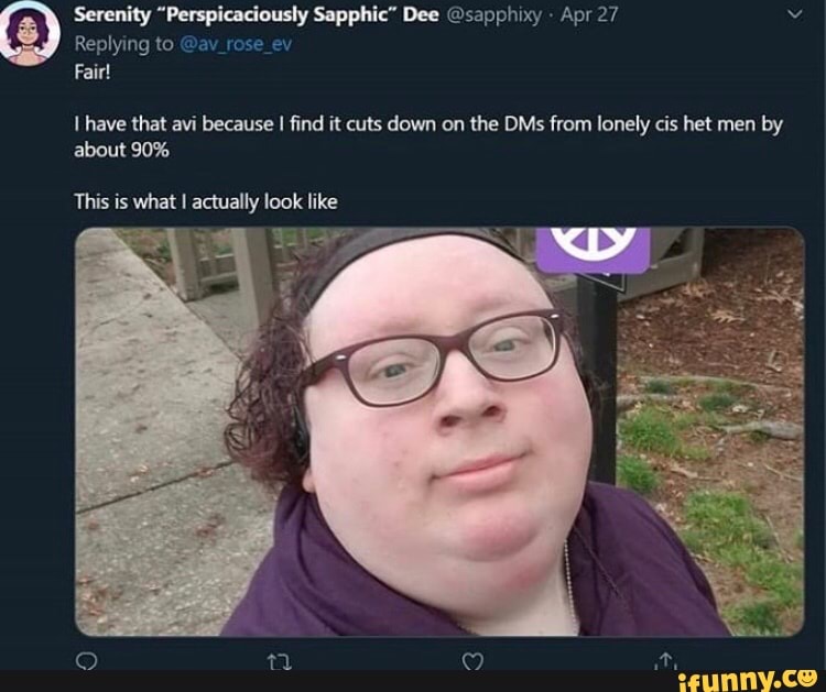 Serenity pie Dee Osapphixy Apr 27 v
Replying to @av_rose
Fair!
I have that avi because
I find it cuts down on the DMs from lonely cis het men by
about 90%
This is what I actually look like