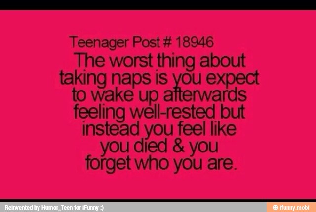 Teenager Post 18946
The worst thing about
taking naps is you expect
to wake up afterwards
feeling well-rested but
instead you feel like
you died you
forget who you are.