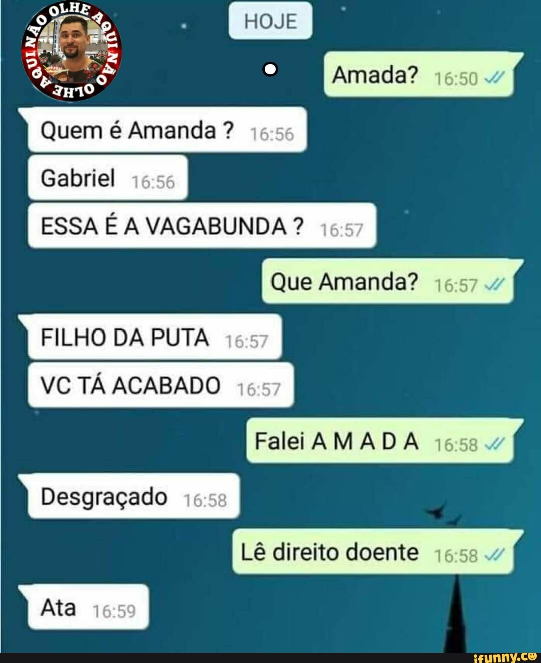 HOJE
Amada?
LHE
Quem é Amanda ?
Gabriel
ESSA É A VAGABUNDA ?
Que Amanda? .
FILHO DA PUTA VC TÁ ACABADO Falei AMAD Desgraçado
Lê direito doente
Ata