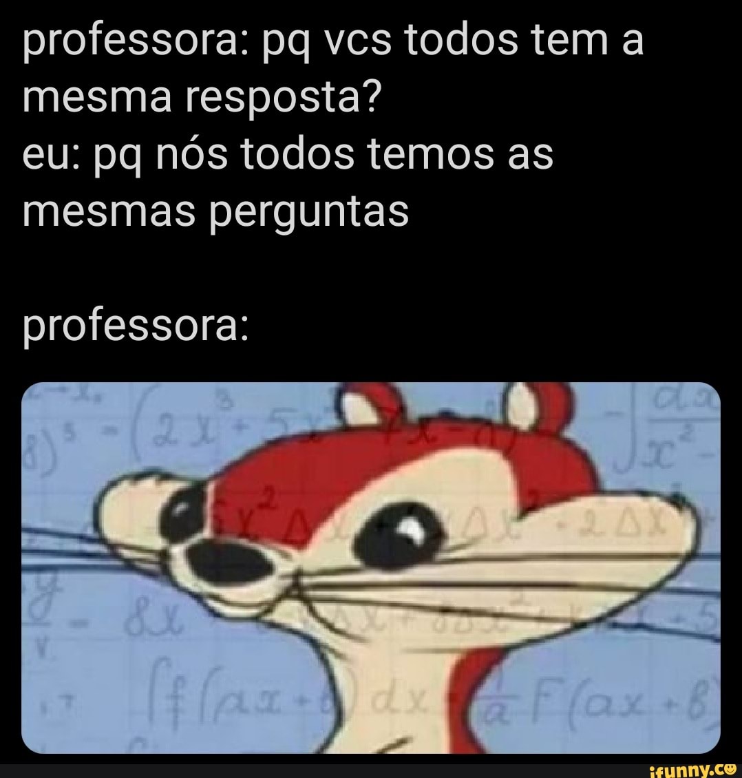 professora: pq vcs todos tem a
mesma resposta?
eu: pq nós todos temos as
mesmas perguntas