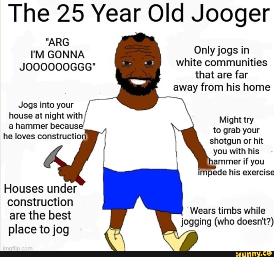 The 25 Year Old Jooger
"ARG I'M GONNA Only jogs in
JOOOOOOGGG" white communities
that are far away from his home
Jogs into your house at night with
Might try to grab your e loves constructio! shotgun or hit you with his
ammer if you impede his exercise
Wears timbs while jogging (who doesn't?)
Houses under construction are the best place to jog
Wears timbs while jogging (who doesn't?)