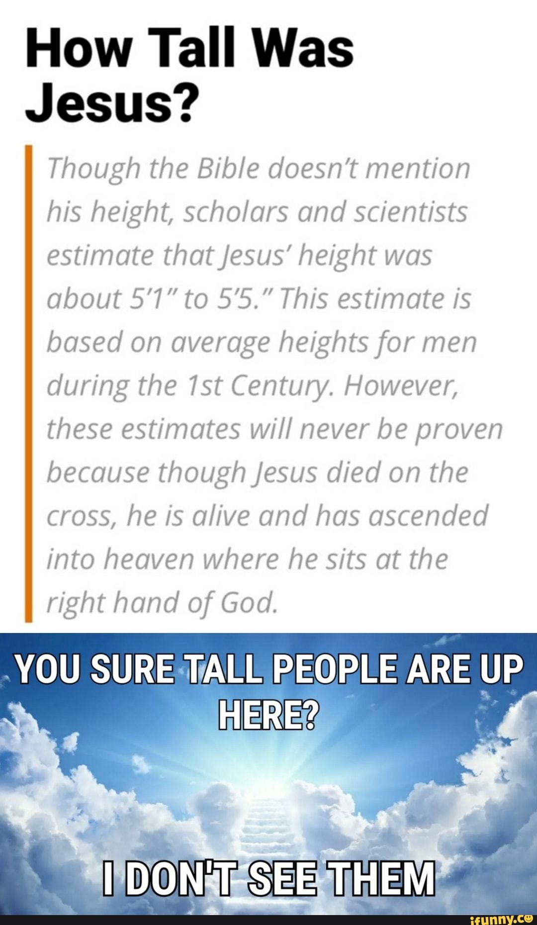 How Tall Was
Jesus?
Though the Bible doesn't mention
his height, scholars and scientists
estimate that Jesus' height was
about 51" to 5'5." This estimate is
based on average heights for men
during the 1st Century. However,
these estimates will never be proven
because though Jesus died on the
cross, he is alive and has ascended
into heaven where he sits at the
right hand of God.
YOU SURESTALL PEOPLE ARE a