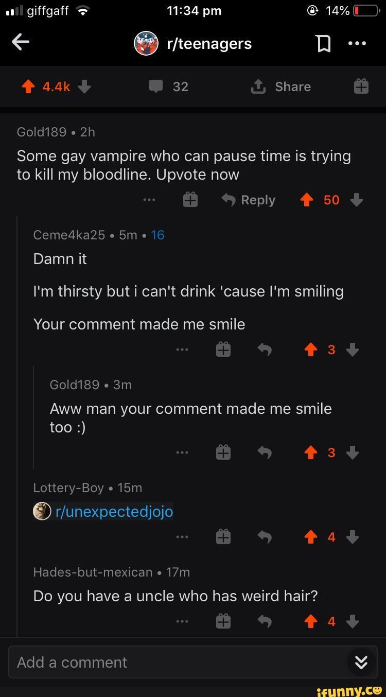 4.4k 32 Share
Gold189
Some gay vampire who can pause time is trying to kill my bloodline. Upvote now
Reply 50
Ceme4ka25
Damn it
I'm thirsty but i can't drink 'cause I'm smiling
Your comment made me smile
* 3
Gold189
Aww man your comment made me smile too
*34
Lottery-Boy
4
Hades-but-mexican
Do you have a uncle who has weird hair?
Add a comment