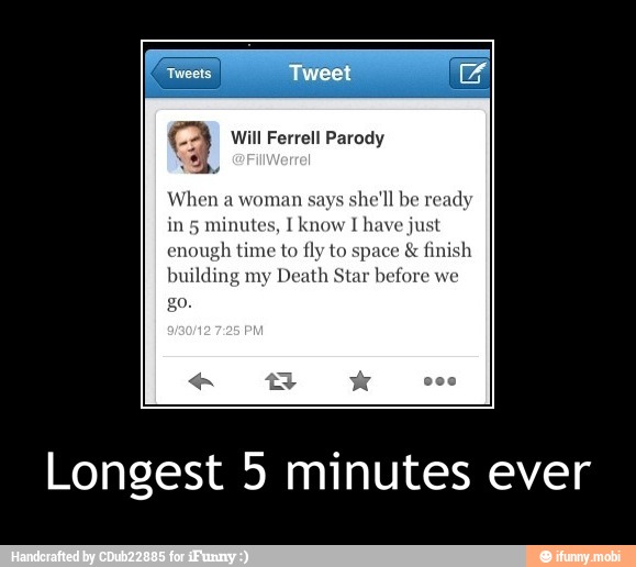 a Will Ferrell Parody
When a woman says
she'll be ready
minutes, I know I have just
enough time to fly to space finish
building my
Death Star before we
Longest 5 minutes ever - Longest 5 minutes ever