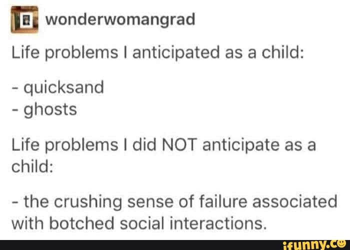 wonderwomangrad
Life problems I anticipated as a child:
quicksand
ghosts
Life problems I did NOT anticipate as a
child:
the crushing sense of failure associated
with botched social interactions.