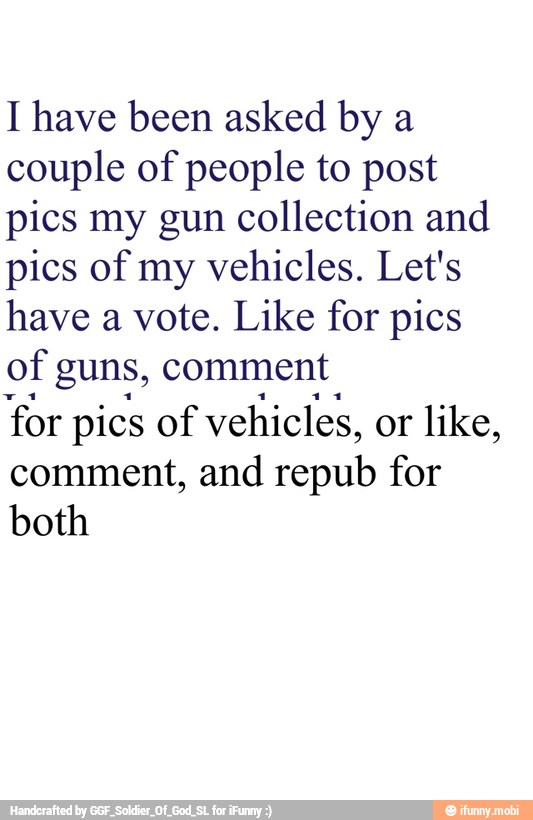 I have been asked by a
couple of people to post
pics my gun collection and
pics of my vehicles. Let's
have a vote. Like for pics
of guns, comment
'for pics of vehicles, or like,
comment, and repub for
both