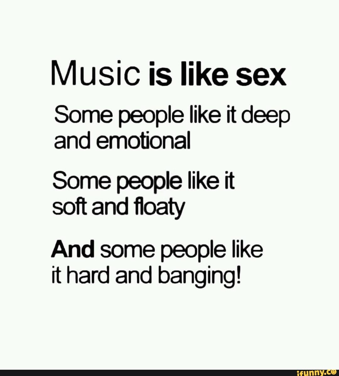 Music is like sex Some people like it deep and emotional Some people like  it soft and ﬂoaty And some people like it hard and banging! - iFunny