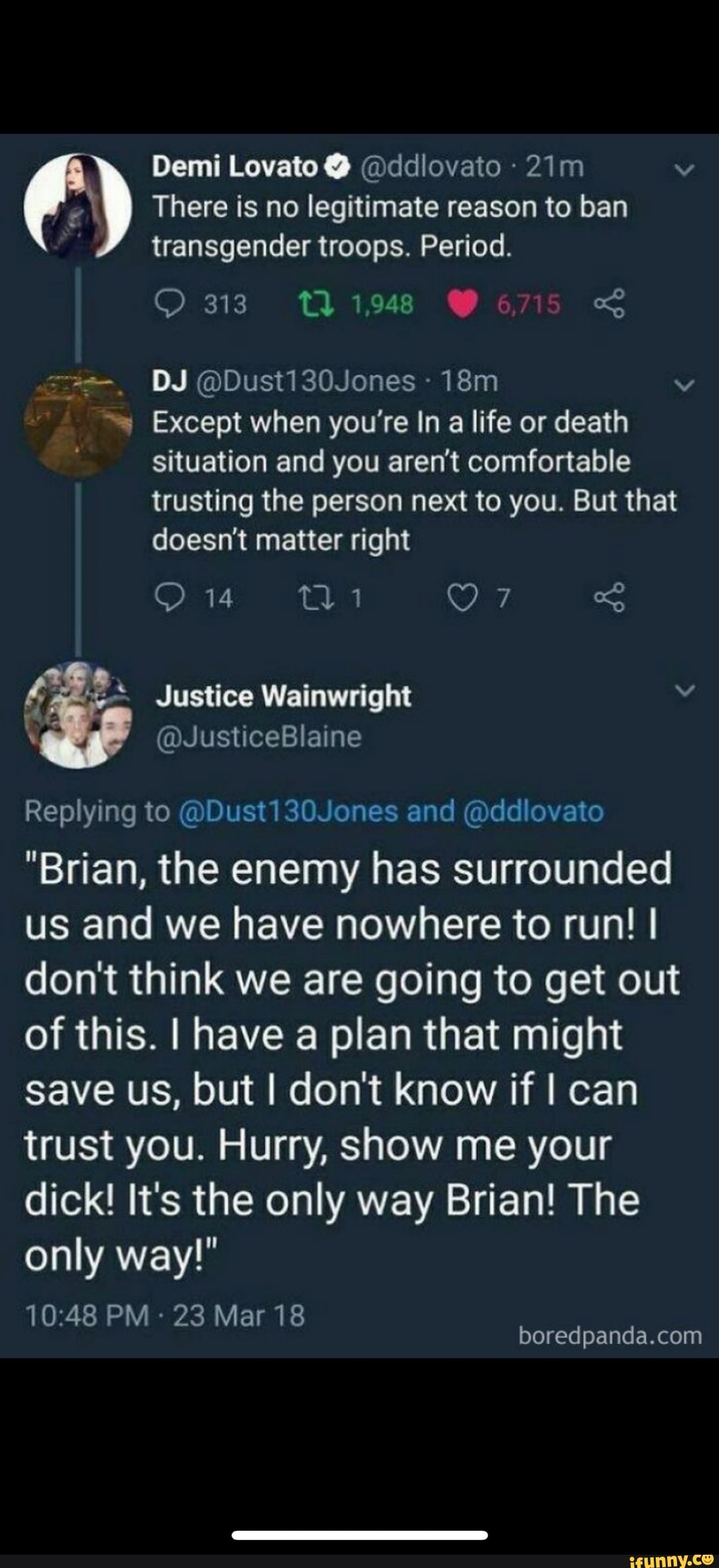 Demi Lovato @ @ddlovato v
There is no legitimate reason to ban transgender troops. Period.
313 21948 6715
DJ @Dust130Jones vv
Except when you're In a life or death situation and you aren't comfortable
trusting the person next to you. But that doesn't matter right
4; af* Justice Wainwright v
@JusticeBlaine
Replying to @Dust and @ddlovato
"Brian, the enemy has surrounded us and we have nowhere to run! I don't think we are going to get out of this. I have a plan that might save us, but I don't know if I can trust you. Hurry, show me your dick! It's the only way Brian! The only way!"
PM 23 Mar 18