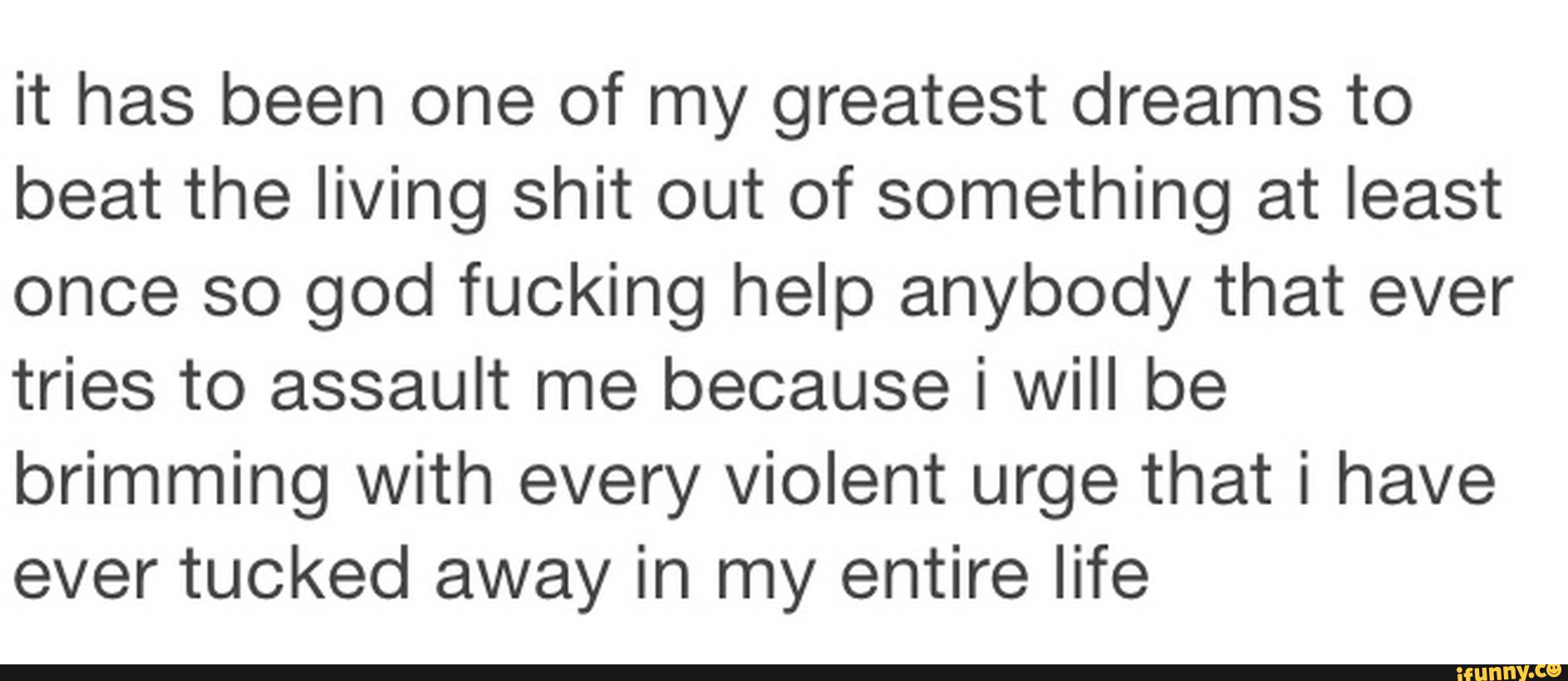 it has been one of my greatest dreams to
beat the living shit out of something at least
once so god fucking help anybody that ever
tries to assault me because i will be
brimming with every violent urge that i have
ever tucked away in my entire life