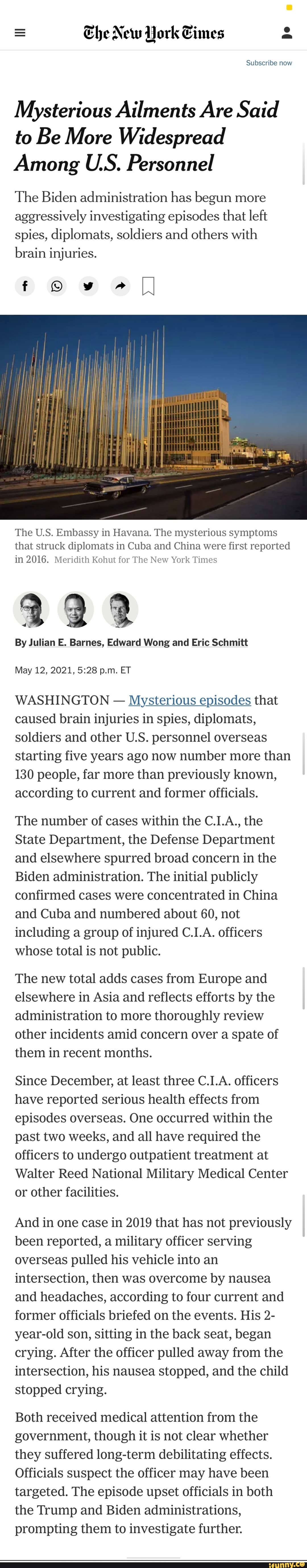 Ehe New York Gimmes
Subscribe now
Mysterious Ailments Are Said
to Be More Widespread
Among U.S. Personnel
The Biden administration has begun more aggressively investigating episodes that left spies, diplomats, soldiers and others with brain injuries.
f w "
The U.S. Embassy in Havana. The mysterious symptoms that struck diplomats in Cuba and China were first reported in 2016. Meridith Kohut for The New York Times
By Julian E. Barnes, Edward Wong and Eric Schmitt
May 12, 2021, p.m. ET
WASHINGTON - Mysterious episodes that caused brain injuries in spies, diplomats, soldiers and other U.S. personnel overseas starting five years ago now number more than
130 people, far more than previously known, according to current and former officials.
The number of cases within the C.1.A., the
State Department, the Defense Department and elsewhere spurred broad concern in the
Biden administration. The initial publicly confirmed cases were concentrated in China and Cuba and numbered about 60, not including a group of injured C.I.A. officers whose total is not public.
The new total adds cases from Europe and elsewhere in Asia and reflects efforts by the administration to more thoroughly review other incidents amid concern over a spate of them in recent months.
Since December, at least three C.I.A. officers have reported serious health effects from episodes overseas. One occurred within the past two weeks, and all have required the officers to undergo outpatient treatment at
Walter Reed National Military Medical Center or other facilities.
And in one case in 2019 that has not previously been reported, a military officer serving overseas pulled his vehicle into an intersection, then was overcome by nausea and headaches, according to four current and former officials briefed on the events. His 2- year-old son, sitting in the back seat, began crying. After the officer pulled away from the intersection, his nausea stopped, and the child stopped crying.
Both received medical attention from the government, though it is not clear whether they suffered long-term debilitating effects.
Officials suspect the officer may have been targeted. The episode upset officials in both the Trump and Biden administrations, prompting them to investigate further.