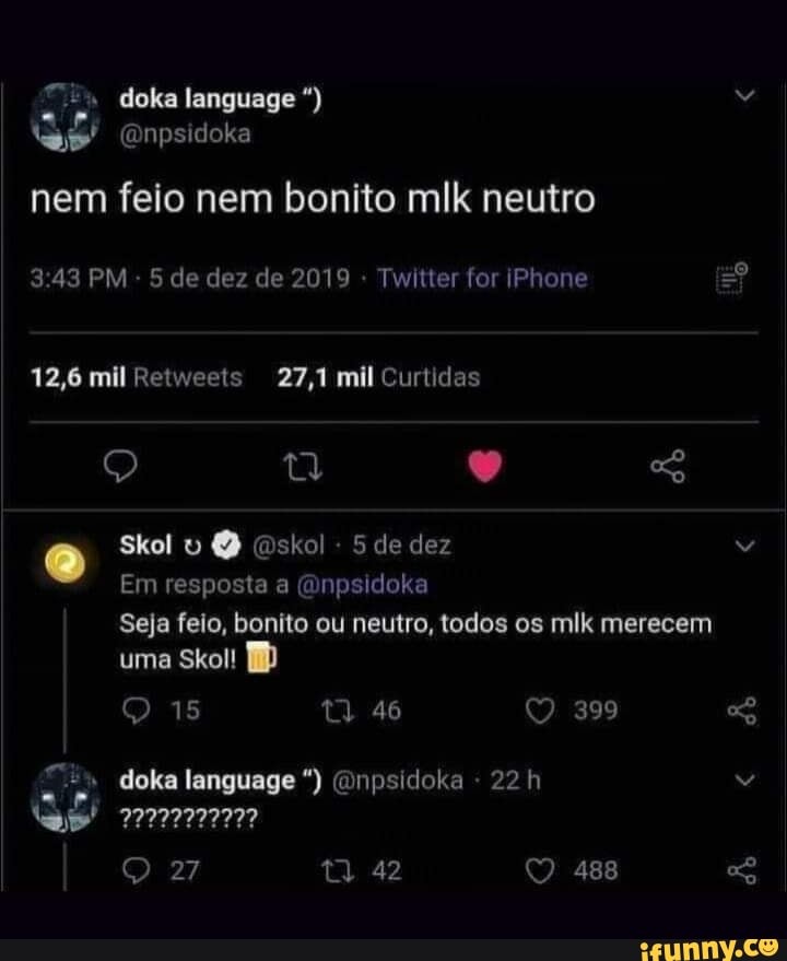 nem feio nem bonito mlk neutro
3.43 PM - 5 de dez de 2019 - Twitter for iPhone
12,6 mil Retweets 27,1 mil Curtidas
Skol skol 5 de dez
Em resposta a (Qnpsidoka
Seja feio, bonito ou neutro, todos os mlk merecem
399
uma Skol!
46
" doka language (Onpsidoka - 22 h
27 42 488
