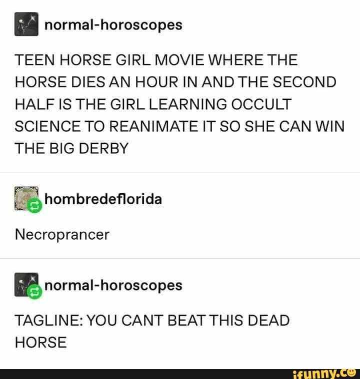 E normal-horoscopes
TEEN HORSE GIRL MOVIE WHERE THE
HORSE DIES AN HOUR IN AND THE SECOND
HALF IS THE GIRL LEARNING OCCULT
SCIENCE TO REANIMATE IT SO SHE CAN WIN
THE BIG DERBY
Necroprancer
BP normal-horoscopes
TAGLINE: YOU CANT BEAT THIS DEAD
HORSE