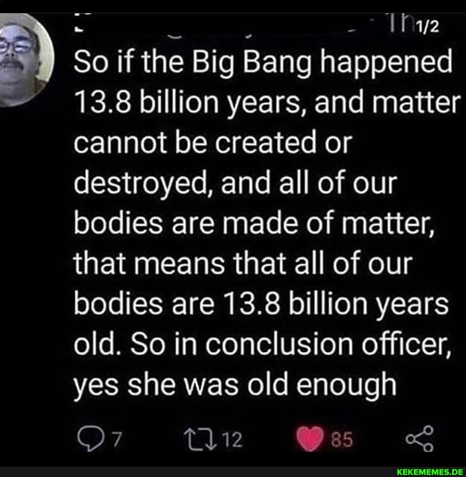 So if the Big Bang happened
13.8 billion years, and matter cannot be created or destroyed, and all of our bodies are made of matter, that means that all of our bodies are 13.8 billion years old. So in conclusion officer, yes she was old enough
