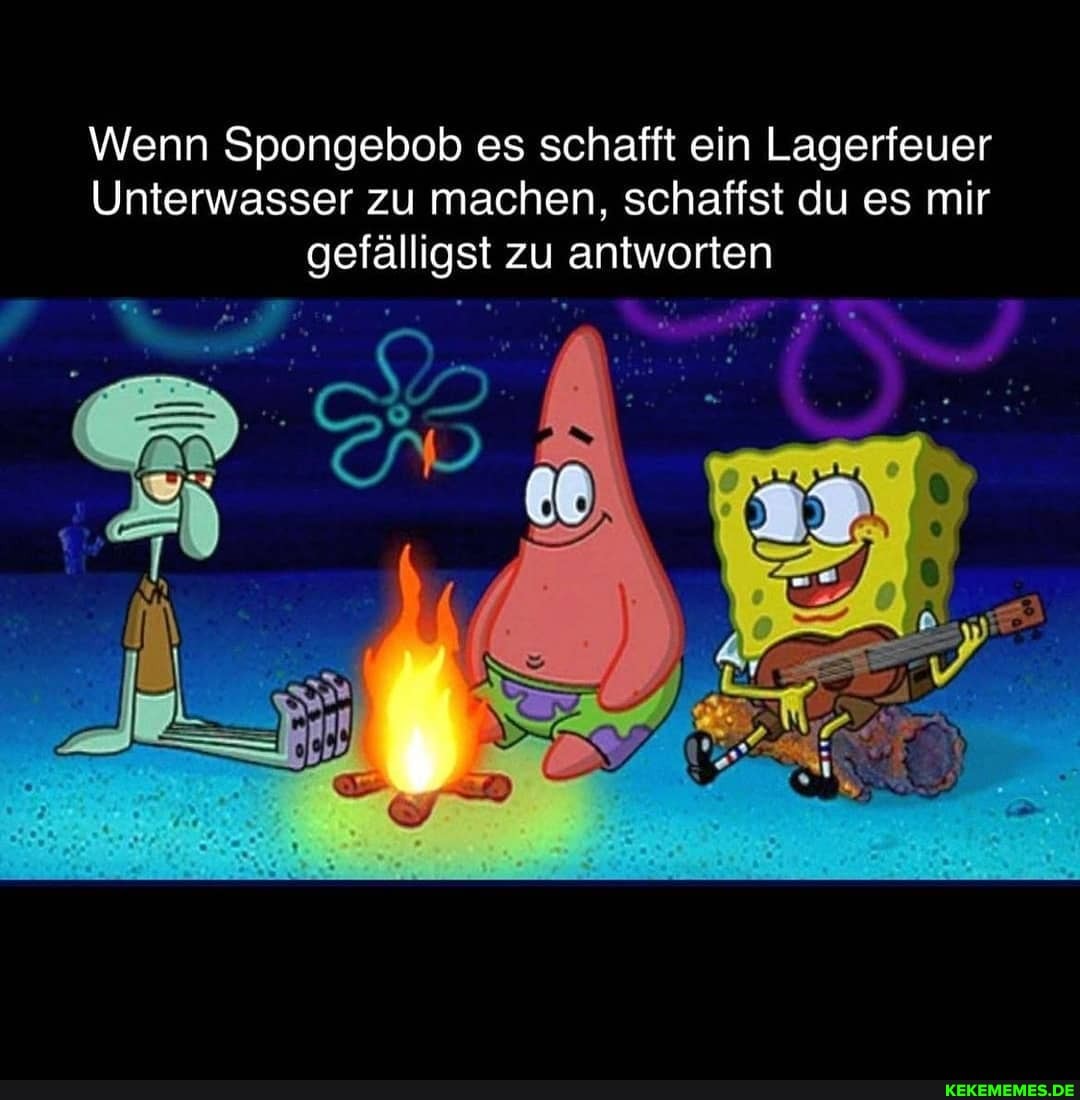 Wenn Spongebob es schafft ein Lagerfeuer
Unterwasser zu machen, schaffst du es mir gefälligst zu antworten