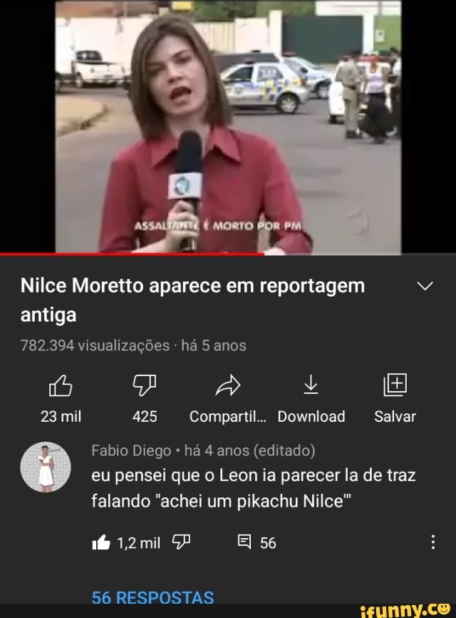 Nilce Moretto aparece em reportagem antiga
782.394 visualizações há 5 anos
is IE:
23 mil 425 Compartil.. Download Salvar
Fabro Diego há 4 anos (editado) eu pensei que o Leon ia parecer la de traz
falando "achei um pikachu Nice
1,2mil PP EI 56
GA RESPOSTAS