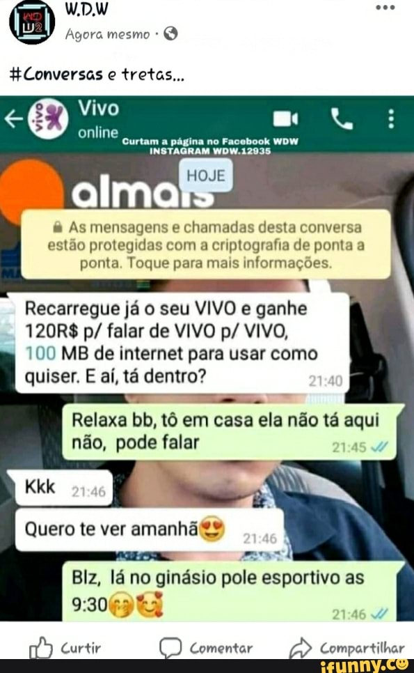 HConversas e tretas...
Curtam a pagina no Facebook WOW
alma:
As mensagens e chamadas desta conversa
estão protegidas com a criptografia de ponta a
ponta. Toque para mais informações
a
Recarregue já o seu VIVO e ganhe
120R$ p/ falar de VIVO p/ VIVO,
100 MB de internet para usar como
quiser. E aí, tá dentro?
FE bb, tô em casa ela não tá Ro
não, pode falar
Quero te ver amanh�
a
eed
Biz,
lan
no
o
ginásio pole esportivo as
Wm Curtir O Comentar
2 Compartilhar