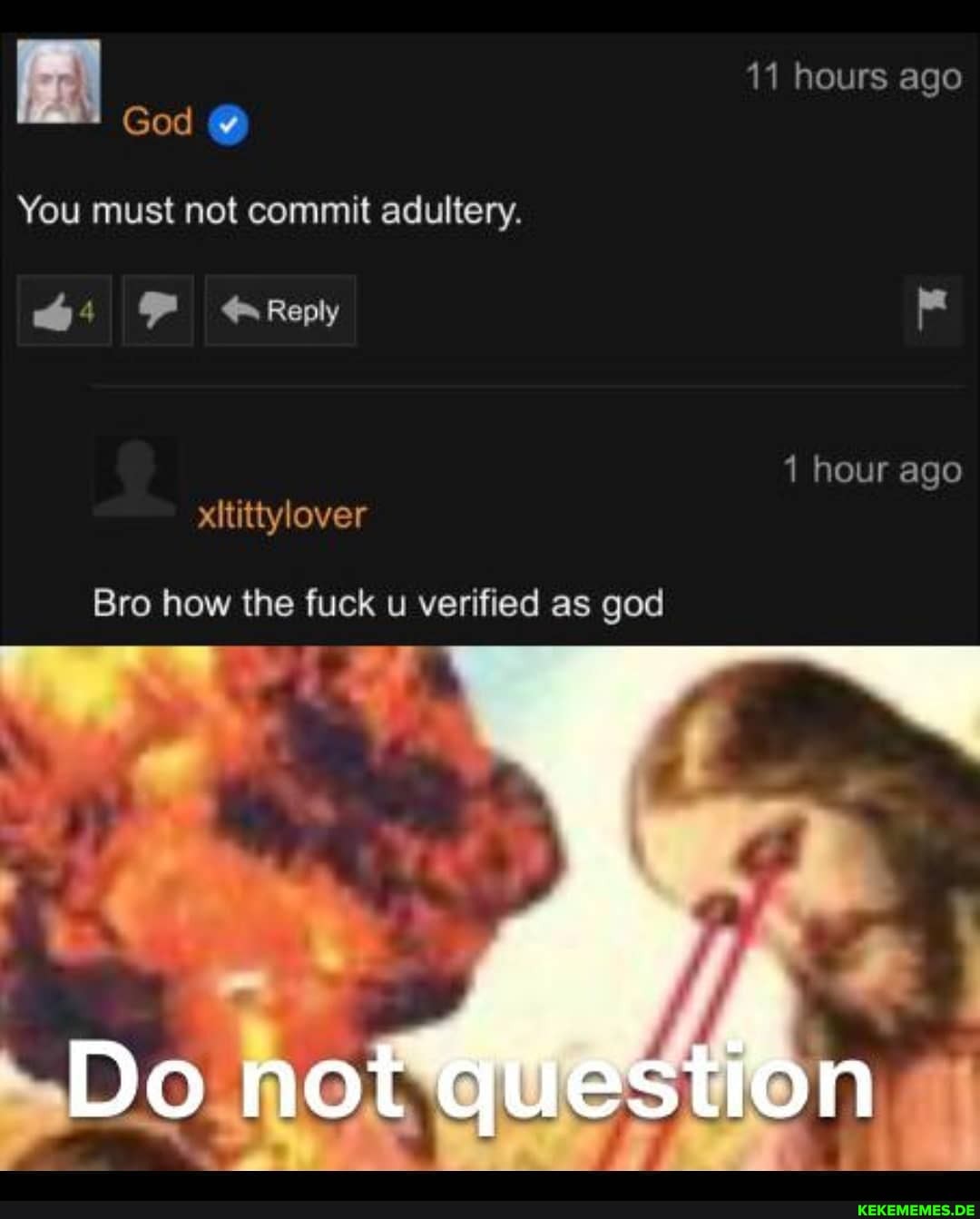 11 hours ago
God
hour ago
You must not commit adultery.
44 FF Reply
xititiylover
Bro how the fuck u verified as god
DO
NOt question