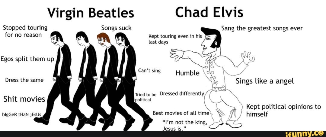 Virgin Beatles Chad Elvis
Stopped touring Songs suck
for no reason
Sang the greatest songs ever
Kept touring even in his
Can't sing Humble A
press tie same Sings like a angel
Tri to be
Dressed differently political
Shit movies
Kept political opinions to
Best of all time. himself
