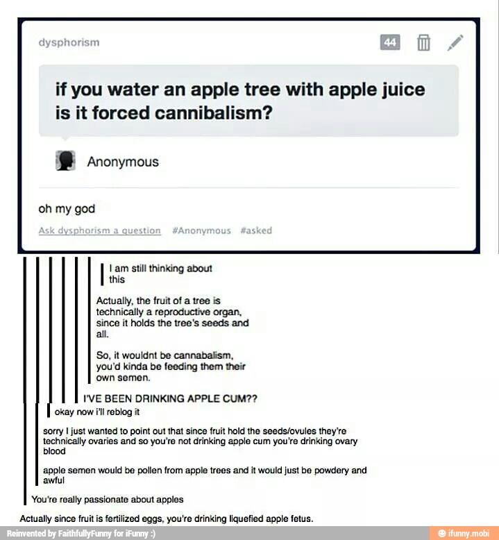 if you water an apple tree with apple juice
is it forced cannibalism? Anonymous
oh my god
this
Actually, the fruit of a tree is
technically a reproductiva organ,
since it holds the tree's seeds and
all
So, it wouldnt be cannabalism,
you'd kinda be feeding them their
Own somen.
I'VE BEEN DRINKING APPLE CUM??
sorry I just wanted to point out that since fruit hold the seeds/ovules they're
technically varies and so youre not drinking apple cum you're drinking ovary
apple semen would be pollen from apple trees and it would just be powdery and
You're really passionate about apples
okay now ill rablog it
awful
Actually since fruit is fertilized eggs, you're drinking liquefied apple fetus.
