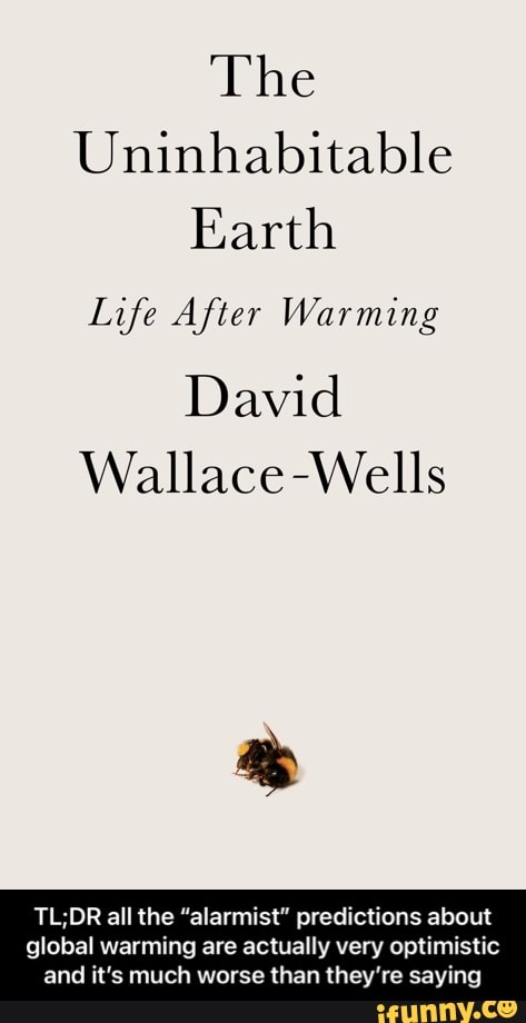 The
Uninhabitable
Earth
Life After Warming
David
Wallace -Wells
all the "alarmist" predictions about
global warming are actually very optimistic and it's much worse than they're saying - TL;DR all the “alarmist” predictions about global warming are actually very optimistic and it’s much worse than they’re saying