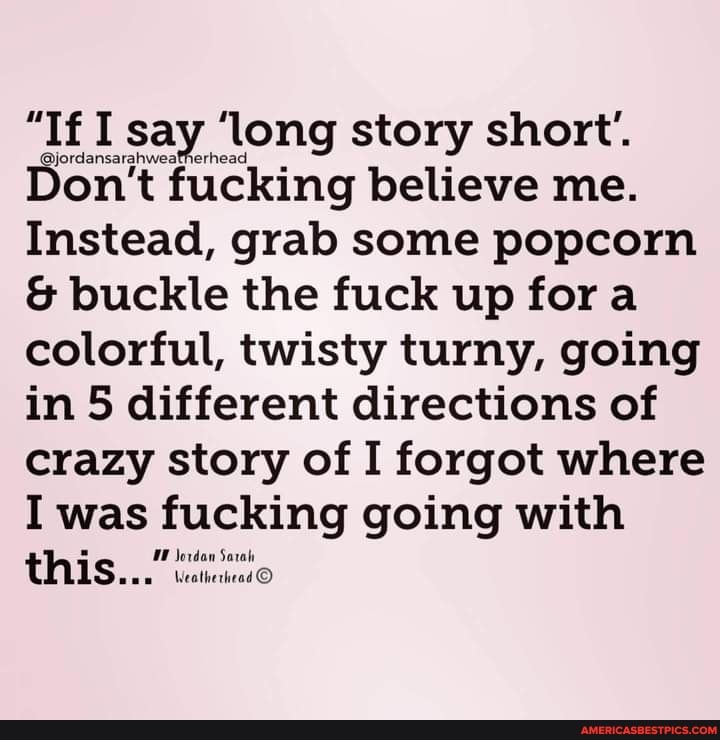 "If say 'long story short'.
Don't fucking believe me.
Instead, grab some popcorn
& buckle the fuck up fora colorful, twisty turny, going in 5 different directions of crazy story of I forgot where
I was fucking going with this...)